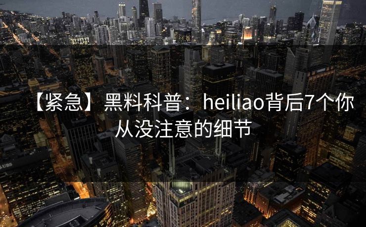 【紧急】黑料科普：heiliao背后7个你从没注意的细节