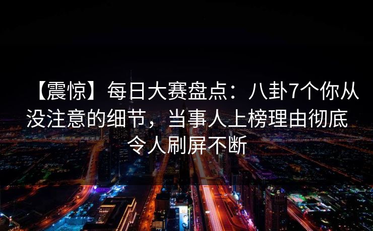 【震惊】每日大赛盘点:八卦7个你从没注意的细节,当事人上榜理由彻底令人刷屏不断 【震惊】每日大赛盘点:八卦7个你从没注意的细节,当事人上榜理由彻底令人刷屏不断