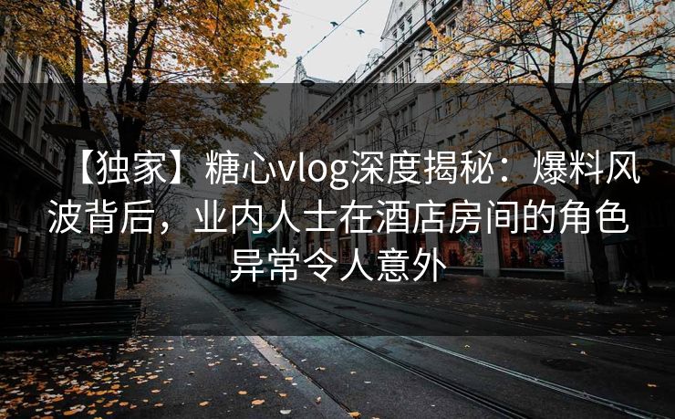【独家】糖心vlog深度揭秘：爆料风波背后，业内人士在酒店房间的角色异常令人意外