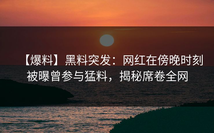 【爆料】黑料突发：网红在傍晚时刻被曝曾参与猛料，揭秘席卷全网