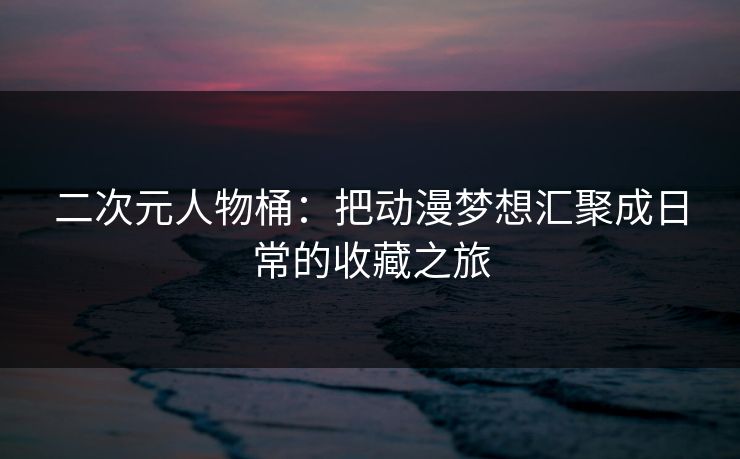 二次元人物桶：把动漫梦想汇聚成日常的收藏之旅