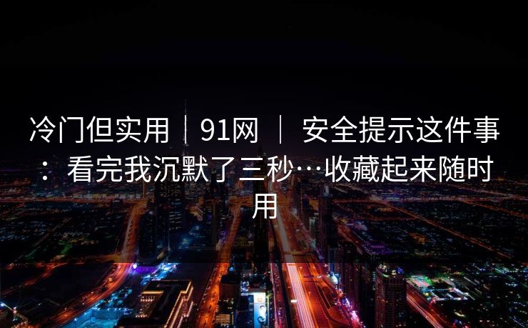 冷门但实用｜91网 ｜ 安全提示这件事：看完我沉默了三秒…收藏起来随时用