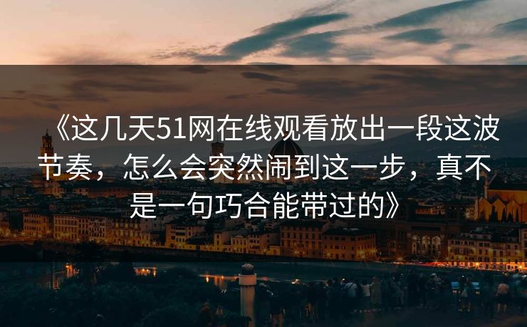 《这几天51网在线观看放出一段这波节奏，怎么会突然闹到这一步，真不是一句巧合能带过的》