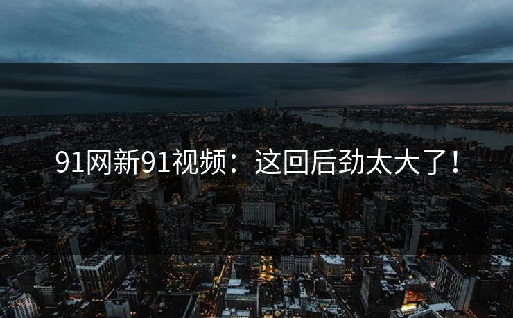 91网新91视频：这回后劲太大了！